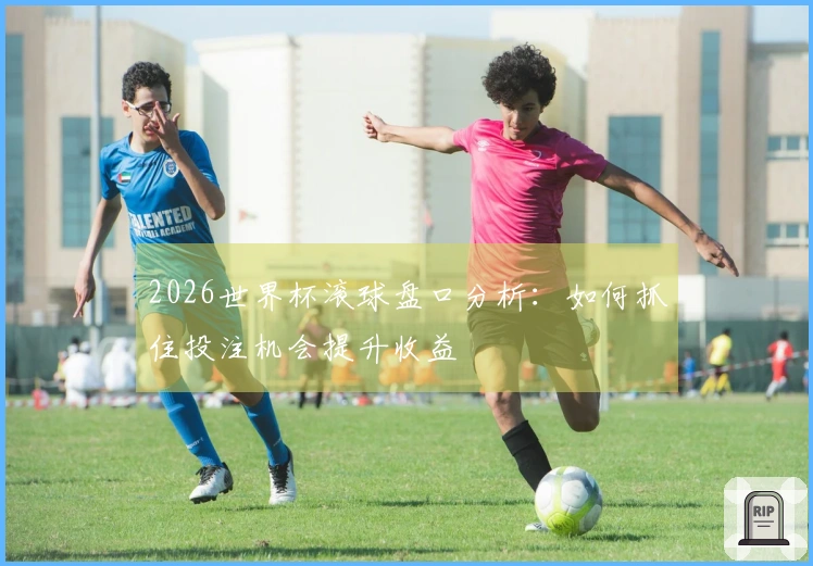 2026世界杯滚球盘口分析：如何抓住投注机会提升收益
